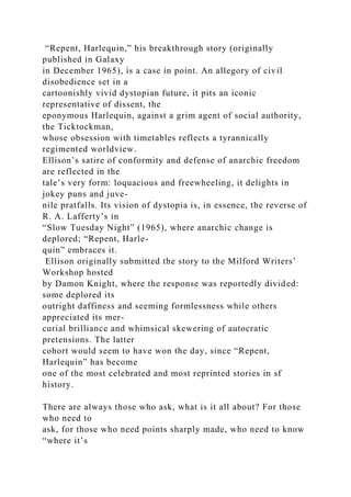 “Repent, Harlequin,” his breakthrough story (originally
published in Galaxy
in December 1965), is a case in point. An allegory of civil
disobedience set in a
cartoonishly vivid dystopian future, it pits an iconic
representative of dissent, the
eponymous Harlequin, against a grim agent of social authority,
the Ticktockman,
whose obsession with timetables reflects a tyrannically
regimented worldview.
Ellison’s satire of conformity and defense of anarchic freedom
are reflected in the
tale’s very form: loquacious and freewheeling, it delights in
jokey puns and juve-
nile pratfalls. Its vision of dystopia is, in essence, the reverse of
R. A. Lafferty’s in
“Slow Tuesday Night” (1965), where anarchic change is
deplored; “Repent, Harle-
quin” embraces it.
Ellison originally submitted the story to the Milford Writers’
Workshop hosted
by Damon Knight, where the response was reportedly divided:
some deplored its
outright daffiness and seeming formlessness while others
appreciated its mer-
curial brilliance and whimsical skewering of autocratic
pretensions. The latter
cohort would seem to have won the day, since “Repent,
Harlequin” has become
one of the most celebrated and most reprinted stories in sf
history.
There are always those who ask, what is it all about? For those
who need to
ask, for those who need points sharply made, who need to know
“where it’s
 