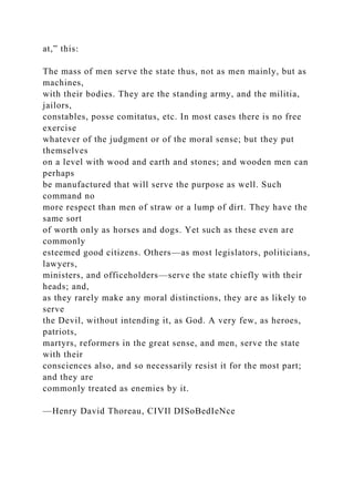 at,” this:
The mass of men serve the state thus, not as men mainly, but as
machines,
with their bodies. They are the standing army, and the militia,
jailors,
constables, posse comitatus, etc. In most cases there is no free
exercise
whatever of the judgment or of the moral sense; but they put
themselves
on a level with wood and earth and stones; and wooden men can
perhaps
be manufactured that will serve the purpose as well. Such
command no
more respect than men of straw or a lump of dirt. They have the
same sort
of worth only as horses and dogs. Yet such as these even are
commonly
esteemed good citizens. Others—as most legislators, politicians,
lawyers,
ministers, and officeholders—serve the state chiefly with their
heads; and,
as they rarely make any moral distinctions, they are as likely to
serve
the Devil, without intending it, as God. A very few, as heroes,
patriots,
martyrs, reformers in the great sense, and men, serve the state
with their
consciences also, and so necessarily resist it for the most part;
and they are
commonly treated as enemies by it.
—Henry David Thoreau, CIVIl DISoBedIeNce
 