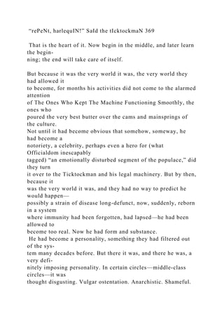 “rePeNt, harlequIN!” SaId the tIcktockmaN 369
That is the heart of it. Now begin in the middle, and later learn
the begin-
ning; the end will take care of itself.
But because it was the very world it was, the very world they
had allowed it
to become, for months his activities did not come to the alarmed
attention
of The Ones Who Kept The Machine Functioning Smoothly, the
ones who
poured the very best butter over the cams and mainsprings of
the culture.
Not until it had become obvious that somehow, someway, he
had become a
notoriety, a celebrity, perhaps even a hero for (what
Officialdom inescapably
tagged) “an emotionally disturbed segment of the populace,” did
they turn
it over to the Ticktockman and his legal machinery. But by then,
because it
was the very world it was, and they had no way to predict he
would happen—
possibly a strain of disease long-defunct, now, suddenly, reborn
in a system
where immunity had been forgotten, had lapsed—he had been
allowed to
become too real. Now he had form and substance.
He had become a personality, something they had filtered out
of the sys-
tem many decades before. But there it was, and there he was, a
very defi-
nitely imposing personality. In certain circles—middle-class
circles—it was
thought disgusting. Vulgar ostentation. Anarchistic. Shameful.
 