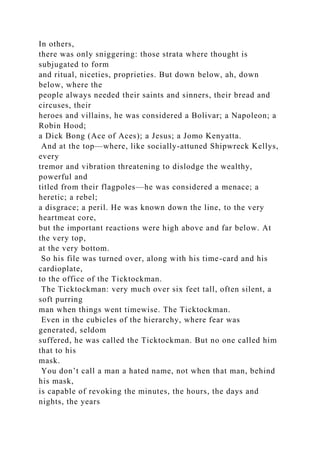 In others,
there was only sniggering: those strata where thought is
subjugated to form
and ritual, niceties, proprieties. But down below, ah, down
below, where the
people always needed their saints and sinners, their bread and
circuses, their
heroes and villains, he was considered a Bolivar; a Napoleon; a
Robin Hood;
a Dick Bong (Ace of Aces); a Jesus; a Jomo Kenyatta.
And at the top—where, like socially-attuned Shipwreck Kellys,
every
tremor and vibration threatening to dislodge the wealthy,
powerful and
titled from their flagpoles—he was considered a menace; a
heretic; a rebel;
a disgrace; a peril. He was known down the line, to the very
heartmeat core,
but the important reactions were high above and far below. At
the very top,
at the very bottom.
So his file was turned over, along with his time-card and his
cardioplate,
to the office of the Ticktockman.
The Ticktockman: very much over six feet tall, often silent, a
soft purring
man when things went timewise. The Ticktockman.
Even in the cubicles of the hierarchy, where fear was
generated, seldom
suffered, he was called the Ticktockman. But no one called him
that to his
mask.
You don’t call a man a hated name, not when that man, behind
his mask,
is capable of revoking the minutes, the hours, the days and
nights, the years
 