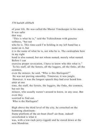 370 harlaN ellISoN
of your life. He was called the Master Timekeeper to his mask.
It was safer
that way.
“This is what he is,” said the Ticktockman with genuine
softness, “but not
who he is. This time-card I’m holding in my left hand has a
name on it, but
it is the name of what he is, not who he is. The cardioplate here
in my right
hand is also named, but not whom named, merely what named.
Before I can
exercise proper revocation, I have to know who this what is.”
To his staff, all the ferrets, all the loggers, all the finks, all the
commex,
even the mineez, he said, “Who is this Harlequin?”
He was not purring smoothly. Timewise, it was jangle.
However, it was the longest speech they had ever heard him
utter at one
time, the staff, the ferrets, the loggers, the finks, the commex,
but not the
mineez, who usually weren’t around to know, in any case. But
even they
scurried to find out.
Who is the Harlequin?
High above the third level of the city, he crouched on the
humming aluminum-
frame platform of the air-boat (foof! air-boat, indeed!
swizzleskid is what it
was, with a tow-rack jerry-rigged) and he stared down at the
neat Mondrian
 