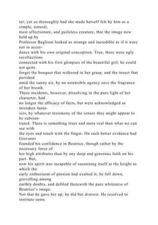 ter; yet so thoroughly had she made herself felt by him as a
simple, natural,
most affectionate, and guileless creature, that the image now
held up by
Professor Baglioni looked as strange and incredible as if it were
not in accor-
dance with his own original conception. True, there were ugly
recollections
connected with his first glimpses of the beautiful girl; he could
not quite
forget the bouquet that withered in her grasp, and the insect that
perished
amid the sunny air, by no ostensible agency save the fragrance
of her breath.
These incidents, however, dissolving in the pure light of her
character, had
no longer the efficacy of facts, but were acknowledged as
mistaken fanta-
sies, by whatever testimony of the senses they might appear to
be substan-
tiated. There is something truer and more real than what we can
see with
the eyes and touch with the finger. On such better evidence had
Giovanni
founded his confidence in Beatrice, though rather by the
necessary force of
her high attributes than by any deep and generous faith on his
part. But,
now his spirit was incapable of sustaining itself at the height to
which the
early enthusiasm of passion had exalted it; he fell down,
grovelling among
earthly doubts, and defiled therewith the pure whiteness of
Beatrice’s image.
Not that he gave her up; he did but distrust. He resolved to
institute some
 