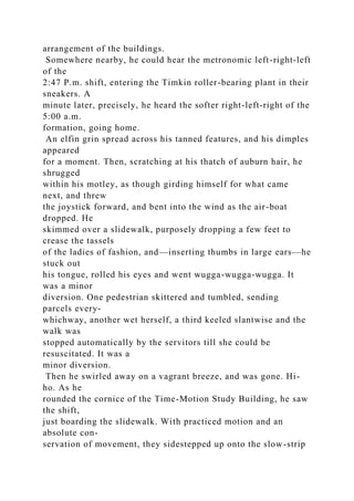 arrangement of the buildings.
Somewhere nearby, he could hear the metronomic left-right-left
of the
2:47 P.m. shift, entering the Timkin roller-bearing plant in their
sneakers. A
minute later, precisely, he heard the softer right-left-right of the
5:00 a.m.
formation, going home.
An elfin grin spread across his tanned features, and his dimples
appeared
for a moment. Then, scratching at his thatch of auburn hair, he
shrugged
within his motley, as though girding himself for what came
next, and threw
the joystick forward, and bent into the wind as the air-boat
dropped. He
skimmed over a slidewalk, purposely dropping a few feet to
crease the tassels
of the ladies of fashion, and—inserting thumbs in large ears—he
stuck out
his tongue, rolled his eyes and went wugga-wugga-wugga. It
was a minor
diversion. One pedestrian skittered and tumbled, sending
parcels every-
whichway, another wet herself, a third keeled slantwise and the
walk was
stopped automatically by the servitors till she could be
resuscitated. It was a
minor diversion.
Then he swirled away on a vagrant breeze, and was gone. Hi-
ho. As he
rounded the cornice of the Time-Motion Study Building, he saw
the shift,
just boarding the slidewalk. With practiced motion and an
absolute con-
servation of movement, they sidestepped up onto the slow-strip
 