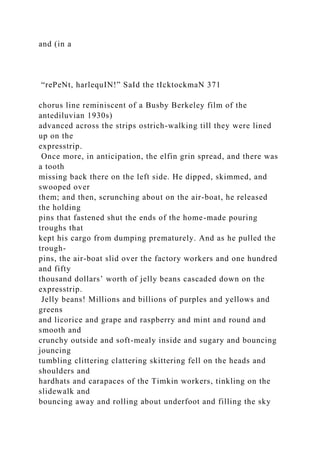 and (in a
“rePeNt, harlequIN!” SaId the tIcktockmaN 371
chorus line reminiscent of a Busby Berkeley film of the
antediluvian 1930s)
advanced across the strips ostrich-walking till they were lined
up on the
expresstrip.
Once more, in anticipation, the elfin grin spread, and there was
a tooth
missing back there on the left side. He dipped, skimmed, and
swooped over
them; and then, scrunching about on the air-boat, he released
the holding
pins that fastened shut the ends of the home-made pouring
troughs that
kept his cargo from dumping prematurely. And as he pulled the
trough-
pins, the air-boat slid over the factory workers and one hundred
and fifty
thousand dollars’ worth of jelly beans cascaded down on the
expresstrip.
Jelly beans! Millions and billions of purples and yellows and
greens
and licorice and grape and raspberry and mint and round and
smooth and
crunchy outside and soft-mealy inside and sugary and bouncing
jouncing
tumbling clittering clattering skittering fell on the heads and
shoulders and
hardhats and carapaces of the Timkin workers, tinkling on the
slidewalk and
bouncing away and rolling about underfoot and filling the sky
 