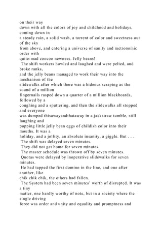 on their way
down with all the colors of joy and childhood and holidays,
coming down in
a steady rain, a solid wash, a torrent of color and sweetness out
of the sky
from above, and entering a universe of sanity and metronomic
order with
quite-mad coocoo newness. Jelly beans!
The shift workers howled and laughed and were pelted, and
broke ranks,
and the jelly beans managed to work their way into the
mechanism of the
slidewalks after which there was a hideous scraping as the
sound of a million
fingernails rasped down a quarter of a million blackboards,
followed by a
coughing and a sputtering, and then the slidewalks all stopped
and everyone
was dumped thisawayandthataway in a jackstraw tumble, still
laughing and
popping little jelly bean eggs of childish color into their
mouths. It was a
holiday, and a jollity, an absolute insanity, a giggle. But . . .
The shift was delayed seven minutes.
They did not get home for seven minutes.
The master schedule was thrown off by seven minutes.
Quotas were delayed by inoperative slidewalks for seven
minutes.
He had tapped the first domino in the line, and one after
another, like
chik chik chik, the others had fallen.
The System had been seven minutes’ worth of disrupted. It was
a tiny
matter, one hardly worthy of note, but in a society where the
single driving
force was order and unity and equality and promptness and
 