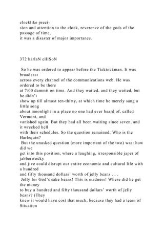 clocklike preci-
sion and attention to the clock, reverence of the gods of the
passage of time,
it was a disaster of major importance.
372 harlaN ellISoN
So he was ordered to appear before the Ticktockman. It was
broadcast
across every channel of the communications web. He was
ordered to be there
at 7:00 dammit on time. And they waited, and they waited, but
he didn’t
show up till almost ten-thirty, at which time he merely sang a
little song
about moonlight in a place no one had ever heard of, called
Vermont, and
vanished again. But they had all been waiting since seven, and
it wrecked hell
with their schedules. So the question remained: Who is the
Harlequin?
But the unasked question (more important of the two) was: how
did we
get into this position, where a laughing, irresponsible japer of
jabberwocky
and jive could disrupt our entire economic and cultural life with
a hundred
and fifty thousand dollars’ worth of jelly beans . . .
Jelly for God’s sake beans! This is madness! Where did he get
the money
to buy a hundred and fifty thousand dollars’ worth of jelly
beans? (They
knew it would have cost that much, because they had a team of
Situation
 