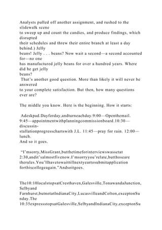 Analysts pulled off another assignment, and rushed to the
slidewalk scene
to sweep up and count the candies, and produce findings, which
disrupted
their schedules and threw their entire branch at least a day
behind.) Jelly
beans! Jelly . . . beans? Now wait a second—a second accounted
for—no one
has manufactured jelly beans for over a hundred years. Where
did he get jelly
beans?
That’s another good question. More than likely it will never be
answered
to your complete satisfaction. But then, how many questions
ever are?
The middle you know. Here is the beginning. How it starts:
Adeskpad.Dayforday,andturneachday.9:00—Openthemail.
9:45—appointmentwithplanningcommissionboard.10:30—
discussin-
stallationprogresschartswith J.L. 11:45—pray for rain. 12:00—
lunch.
And so it goes.
“I’msorry,MissGrant,butthetimeforinterviewswassetat
2:30,andit’salmostfivenow.I’msorryyou’relate,butthoseare
therules.You’llhavetowaittillnextyeartosubmitapplication
forthiscollegeagain.”Andsoitgoes.
The10:10localstopsatCresthaven,Galesville,TonawandaJunction,
Selbyand
Farnhurst,butnotatIndianaCity,LucasvilleandColton,exceptonSu
nday.The
10:35expressstopsatGalesville,SelbyandIndianaCity,exceptonSu
 