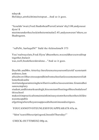 ndays&
Holidays,atwhichtimeitstopsat...And so it goes.
“Icouldn’twait,Fred.IhadtobeatPierreCartain’sby3:00,andyousai
dyou’d
meetmeundertheclockintheterminalat2:45,andyouweren’tthere,so
Ihadtogoon.
“rePeNt, harlequIN!” SaId the tIcktockmaN 373
You’realwayslate,Fred.Ifyou’dbeenthere,wecouldhaveseweditup
together,butasit
was,well,Itooktheorderalone...”And so it goes.
DearMr.andMrs.Atterley:InreferencetoyoursonGerold’sconstantt
ardiness,Iam
afraidwewillhavetosuspendhimfromschoolunlesssomemorereliab
lemethodcanbe
institutedguaranteeinghewillarriveathisclassesontime.Grantedhei
sanexemplary
student,andhismarksarehigh,hisconstantfloutingoftheschedulesof
thisschool
makesitimpracticaltomaintainhiminasystemwheretheotherchildre
nseemcapable
ofgettingwheretheyaresupposedtobeontimeandsoitgoes.
YOUCANNOTVOTEUNLESSYOUAPPEARAT8:45a.m.
“Idon’tcareifthescriptisgood,IneeditThursday!”
CHECK-OUTTIMEIS2:00p.m.
 