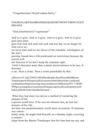 “Yougotherelate.Thejob’staken.Sorry.”
YOURSALARYHASBEENDOCKEDFORTWENTYMINUTESTI
MELOST.
“God,whattimeisit,I’vegottarun!”
And so it goes. And so it goes. And so it goes. And so it goes
goes goes goes
goes tick tock tick tock tick tock and one day we no longer let
time serve us,
we serve time and we are slaves of the schedule, worshippers of
the sun’s
passing, bound into a life predicated on restrictions because the
system will
not function if we don’t keep the schedule tight.
Until it becomes more than a minor inconvenience to be late. It
becomes
a sin. Then a crime. Then a crime punishable by this:
effective15 july238912:00:00midnight,theofficeoftheMaster
Timekeeperwillrequireallcitizenstosubmittheirtime-cardsand
cardioplatesforprocessing.InaccordancewithStatute555-7-SGH-
999governingtherevocationoftimepercapita,allcardioplateswill
bekeyedtotheindividualholderand—
What they had done was devise a method of curtailing the
amount of life
a person could have. If he was ten minutes late, he lost ten
minutes of his life.
An hour was proportionately worth more revocation. If someone
was consis-
tently tardy, he might find himself, on a Sunday night, receiving
a commu-
niqué from the Master Timekeeper that his time had run out, and
 