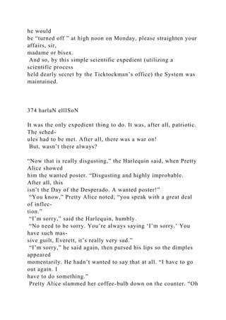 he would
be “turned off ” at high noon on Monday, please straighten your
affairs, sir,
madame or bisex.
And so, by this simple scientific expedient (utilizing a
scientific process
held dearly secret by the Ticktockman’s office) the System was
maintained.
374 harlaN ellISoN
It was the only expedient thing to do. It was, after all, patriotic.
The sched-
ules had to be met. After all, there was a war on!
But, wasn’t there always?
“Now that is really disgusting,” the Harlequin said, when Pretty
Alice showed
him the wanted poster. “Disgusting and highly improbable.
After all, this
isn’t the Day of the Desperado. A wanted poster!”
“You know,” Pretty Alice noted, “you speak with a great deal
of inflec-
tion.”
“I’m sorry,” said the Harlequin, humbly.
“No need to be sorry. You’re always saying ‘I’m sorry.’ You
have such mas-
sive guilt, Everett, it’s really very sad.”
“I’m sorry,” he said again, then pursed his lips so the dimples
appeared
momentarily. He hadn’t wanted to say that at all. “I have to go
out again. I
have to do something.”
Pretty Alice slammed her coffee-bulb down on the counter. “Oh
 