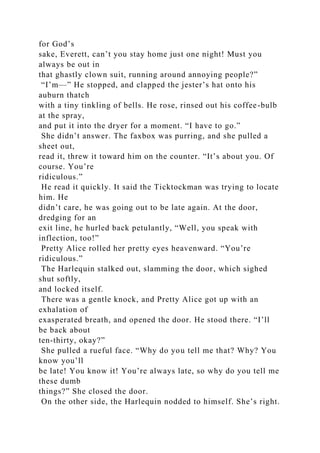 for God’s
sake, Everett, can’t you stay home just one night! Must you
always be out in
that ghastly clown suit, running around annoying people?”
“I’m—” He stopped, and clapped the jester’s hat onto his
auburn thatch
with a tiny tinkling of bells. He rose, rinsed out his coffee-bulb
at the spray,
and put it into the dryer for a moment. “I have to go.”
She didn’t answer. The faxbox was purring, and she pulled a
sheet out,
read it, threw it toward him on the counter. “It’s about you. Of
course. You’re
ridiculous.”
He read it quickly. It said the Ticktockman was trying to locate
him. He
didn’t care, he was going out to be late again. At the door,
dredging for an
exit line, he hurled back petulantly, “Well, you speak with
inflection, too!”
Pretty Alice rolled her pretty eyes heavenward. “You’re
ridiculous.”
The Harlequin stalked out, slamming the door, which sighed
shut softly,
and locked itself.
There was a gentle knock, and Pretty Alice got up with an
exhalation of
exasperated breath, and opened the door. He stood there. “I’ll
be back about
ten-thirty, okay?”
She pulled a rueful face. “Why do you tell me that? Why? You
know you’ll
be late! You know it! You’re always late, so why do you tell me
these dumb
things?” She closed the door.
On the other side, the Harlequin nodded to himself. She’s right.
 