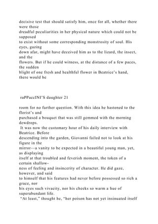 decisive test that should satisfy him, once for all, whether there
were those
dreadful peculiarities in her physical nature which could not be
supposed
to exist without some corresponding monstrosity of soul. His
eyes, gazing
down afar, might have deceived him as to the lizard, the insect,
and the
flowers. But if he could witness, at the distance of a few paces,
the sudden
blight of one fresh and healthful flower in Beatrice’s hand,
there would be
raPPaccINI’S daughter 21
room for no further question. With this idea he hastened to the
florist’s and
purchased a bouquet that was still gemmed with the morning
dewdrops.
It was now the customary hour of his daily interview with
Beatrice. Before
descending into the garden, Giovanni failed not to look at his
figure in the
mirror—a vanity to be expected in a beautiful young man, yet,
as displaying
itself at that troubled and feverish moment, the token of a
certain shallow-
ness of feeling and insincerity of character. He did gaze,
however, and said
to himself that his features had never before possessed so rich a
grace, nor
his eyes such vivacity, nor his cheeks so warm a hue of
superabundant life.
“At least,” thought he, “her poison has not yet insinuated itself
 