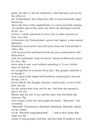 pants; all, that is, but the authorities, who had been sent out by
the office of
the Ticktockman; they hung there like so much dockside cargo,
hauled up
above the floor of the amphitheater in a most unseemly fashion.
(In another part of the same city where the Harlequin carried
on his “ac-
tivities,” totally unrelated in every way to what concerns us
here, save that
it illustrates the Ticktockman’s power and import, a man named
Marshall
Delahanty received his turn-off notice from the Ticktockman’s
office. His
wife received the notification from the gray-suited minee who
delivered it,
with the traditional “look of sorrow” plastered hideously across
his face. She
knew what it was, even without unsealing it. It was a billet-
doux of immedi-
ate recognition to everyone these days. She gasped, and held it
as though it
were a glass slide tinged with botulism, and prayed it was not
for her. Let it
be for Marsh, she thought, brutally, realistically, or one of the
kids, but not
for me, please dear God, not for me. And then she opened it,
and it was for
Marsh, and she was at one and the same time horrified and
relieved. The
next trooper in the line had caught the bullet. “Marshall,” she
screamed,
“Marshall! Termination, Marshall! OhmiGod, Marshall, whattl
we do, whattl
we do, Marshall omigodmarshall . . .” and in their home that
night was the
sound of tearing paper and fear, and the stink of madness went
 