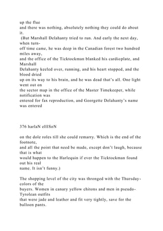 up the flue
and there was nothing, absolutely nothing they could do about
it.
(But Marshall Delahanty tried to run. And early the next day,
when turn-
off time came, he was deep in the Canadian forest two hundred
miles away,
and the office of the Ticktockman blanked his cardioplate, and
Marshall
Delahanty keeled over, running, and his heart stopped, and the
blood dried
up on its way to his brain, and he was dead that’s all. One light
went out on
the sector map in the office of the Master Timekeeper, while
notification was
entered for fax reproduction, and Georgette Delahanty’s name
was entered
376 harlaN ellISoN
on the dole roles till she could remarry. Which is the end of the
footnote,
and all the point that need be made, except don’t laugh, because
that is what
would happen to the Harlequin if ever the Ticktockman found
out his real
name. It isn’t funny.)
The shopping level of the city was thronged with the Thursday-
colors of the
buyers. Women in canary yellow chitons and men in pseudo-
Tyrolean outfits
that were jade and leather and fit very tightly, save for the
balloon pants.
 