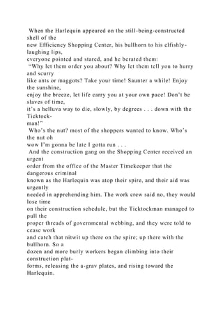 When the Harlequin appeared on the still-being-constructed
shell of the
new Efficiency Shopping Center, his bullhorn to his elfishly-
laughing lips,
everyone pointed and stared, and he berated them:
“Why let them order you about? Why let them tell you to hurry
and scurry
like ants or maggots? Take your time! Saunter a while! Enjoy
the sunshine,
enjoy the breeze, let life carry you at your own pace! Don’t be
slaves of time,
it’s a helluva way to die, slowly, by degrees . . . down with the
Ticktock-
man!”
Who’s the nut? most of the shoppers wanted to know. Who’s
the nut oh
wow I’m gonna be late I gotta run . . .
And the construction gang on the Shopping Center received an
urgent
order from the office of the Master Timekeeper that the
dangerous criminal
known as the Harlequin was atop their spire, and their aid was
urgently
needed in apprehending him. The work crew said no, they would
lose time
on their construction schedule, but the Ticktockman managed to
pull the
proper threads of governmental webbing, and they were told to
cease work
and catch that nitwit up there on the spire; up there with the
bullhorn. So a
dozen and more burly workers began climbing into their
construction plat-
forms, releasing the a-grav plates, and rising toward the
Harlequin.
 