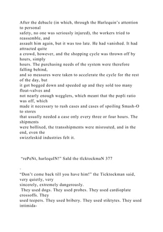 After the debacle (in which, through the Harlequin’s attention
to personal
safety, no one was seriously injured), the workers tried to
reassemble, and
assault him again, but it was too late. He had vanished. It had
attracted quite
a crowd, however, and the shopping cycle was thrown off by
hours, simply
hours. The purchasing needs of the system were therefore
falling behind,
and so measures were taken to accelerate the cycle for the rest
of the day, but
it got bogged down and speeded up and they sold too many
float-valves and
not nearly enough wegglers, which meant that the popli ratio
was off, which
made it necessary to rush cases and cases of spoiling Smash-O
to stores
that usually needed a case only every three or four hours. The
shipments
were bollixed, the transshipments were misrouted, and in the
end, even the
swizzleskid industries felt it.
“rePeNt, harlequIN!” SaId the tIcktockmaN 377
·
“Don’t come back till you have him!” the Ticktockman said,
very quietly, very
sincerely, extremely dangerously.
They used dogs. They used probes. They used cardioplate
crossoffs. They
used teepers. They used bribery. They used stiktytes. They used
intimida-
 