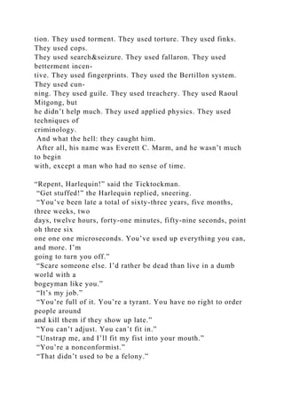 tion. They used torment. They used torture. They used finks.
They used cops.
They used search&seizure. They used fallaron. They used
betterment incen-
tive. They used fingerprints. They used the Bertillon system.
They used cun-
ning. They used guile. They used treachery. They used Raoul
Mitgong, but
he didn’t help much. They used applied physics. They used
techniques of
criminology.
And what the hell: they caught him.
After all, his name was Everett C. Marm, and he wasn’t much
to begin
with, except a man who had no sense of time.
“Repent, Harlequin!” said the Ticktockman.
“Get stuffed!” the Harlequin replied, sneering.
“You’ve been late a total of sixty-three years, five months,
three weeks, two
days, twelve hours, forty-one minutes, fifty-nine seconds, point
oh three six
one one one microseconds. You’ve used up everything you can,
and more. I’m
going to turn you off.”
“Scare someone else. I’d rather be dead than live in a dumb
world with a
bogeyman like you.”
“It’s my job.”
“You’re full of it. You’re a tyrant. You have no right to order
people around
and kill them if they show up late.”
“You can’t adjust. You can’t fit in.”
“Unstrap me, and I’ll fit my fist into your mouth.”
“You’re a nonconformist.”
“That didn’t used to be a felony.”
 