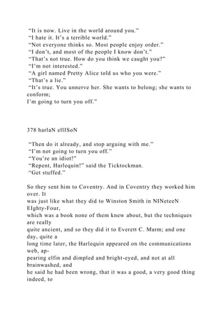 “It is now. Live in the world around you.”
“I hate it. It’s a terrible world.”
“Not everyone thinks so. Most people enjoy order.”
“I don’t, and most of the people I know don’t.”
“That’s not true. How do you think we caught you?”
“I’m not interested.”
“A girl named Pretty Alice told us who you were.”
“That’s a lie.”
“It’s true. You unnerve her. She wants to belong; she wants to
conform;
I’m going to turn you off.”
378 harlaN ellISoN
“Then do it already, and stop arguing with me.”
“I’m not going to turn you off.”
“You’re an idiot!”
“Repent, Harlequin!” said the Ticktockman.
“Get stuffed.”
So they sent him to Coventry. And in Coventry they worked him
over. It
was just like what they did to Winston Smith in NINeteeN
EIghty-Four,
which was a book none of them knew about, but the techniques
are really
quite ancient, and so they did it to Everett C. Marm; and one
day, quite a
long time later, the Harlequin appeared on the communications
web, ap-
pearing elfin and dimpled and bright-eyed, and not at all
brainwashed, and
he said he had been wrong, that it was a good, a very good thing
indeed, to
 