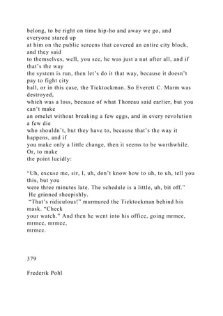 belong, to be right on time hip-ho and away we go, and
everyone stared up
at him on the public screens that covered an entire city block,
and they said
to themselves, well, you see, he was just a nut after all, and if
that’s the way
the system is run, then let’s do it that way, because it doesn’t
pay to fight city
hall, or in this case, the Ticktockman. So Everett C. Marm was
destroyed,
which was a loss, because of what Thoreau said earlier, but you
can’t make
an omelet without breaking a few eggs, and in every revolution
a few die
who shouldn’t, but they have to, because that’s the way it
happens, and if
you make only a little change, then it seems to be worthwhile.
Or, to make
the point lucidly:
“Uh, excuse me, sir, I, uh, don’t know how to uh, to uh, tell you
this, but you
were three minutes late. The schedule is a little, uh, bit off.”
He grinned sheepishly.
“That’s ridiculous!” murmured the Ticktockman behind his
mask. “Check
your watch.” And then he went into his office, going mrmee,
mrmee, mrmee,
mrmee.
379
Frederik Pohl
 