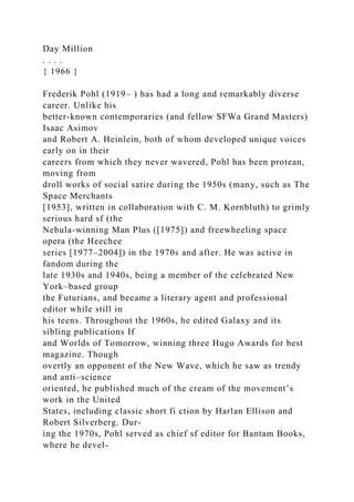Day Million
. . . .
{ 1966 }
Frederik Pohl (1919– ) has had a long and remarkably diverse
career. Unlike his
better-known contemporaries (and fellow SFWa Grand Masters)
Isaac Asimov
and Robert A. Heinlein, both of whom developed unique voices
early on in their
careers from which they never wavered, Pohl has been protean,
moving from
droll works of social satire during the 1950s (many, such as The
Space Merchants
[1953], written in collaboration with C. M. Kornbluth) to grimly
serious hard sf (the
Nebula-winning Man Plus ([1975]) and freewheeling space
opera (the Heechee
series [1977–2004]) in the 1970s and after. He was active in
fandom during the
late 1930s and 1940s, being a member of the celebrated New
York–based group
the Futurians, and became a literary agent and professional
editor while still in
his teens. Throughout the 1960s, he edited Galaxy and its
sibling publications If
and Worlds of Tomorrow, winning three Hugo Awards for best
magazine. Though
overtly an opponent of the New Wave, which he saw as trendy
and anti–science
oriented, he published much of the cream of the movement’s
work in the United
States, including classic short fi ction by Harlan Ellison and
Robert Silverberg. Dur-
ing the 1970s, Pohl served as chief sf editor for Bantam Books,
where he devel-
 
