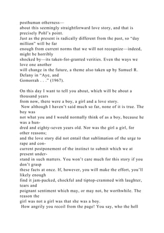 posthuman otherness—
about this seemingly straightforward love story, and that is
precisely Pohl’s point.
Just as the present is radically different from the past, so “day
million” will be far
enough from current norms that we will not recognize—indeed,
might be horribly
shocked by—its taken-for-granted verities. Even the ways we
love one another
will change in the future, a theme also taken up by Samuel R.
Delany in “Aye, and
Gomorrah . . .” (1967).
On this day I want to tell you about, which will be about a
thousand years
from now, there were a boy, a girl and a love story.
Now although I haven’t said much so far, none of it is true. The
boy was
not what you and I would normally think of as a boy, because he
was a hun-
dred and eighty-seven years old. Nor was the girl a girl, for
other reasons;
and the love story did not entail that sublimation of the urge to
rape and con-
current postponement of the instinct to submit which we at
present under-
stand in such matters. You won’t care much for this story if you
don’t grasp
these facts at once. If, however, you will make the effort, you’ll
likely enough
find it jam-packed, chockful and tiptop-crammed with laughter,
tears and
poignant sentiment which may, or may not, be worthwhile. The
reason the
girl was not a girl was that she was a boy.
How angrily you recoil from the page! You say, who the hell
 