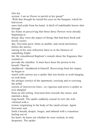 into my
system. I am no flower to perish in her grasp!”
With that thought he turned his eyes on the bouquet, which he
had never
once laid aside from his hand. A thrill of indefinable horror shot
through
his frame on perceiving that those dewy flowers were already
beginning to
droop; they wore the aspect of things that had been fresh and
lovely yester-
day. Giovanni grew white as marble, and stood motionless
before the mirror,
staring at his own reflection there as at the likeness of
something fright-
ful. He remembered Baglioni’s remark about the fragrance that
seemed to
pervade the chamber. It must have been the poison in his
breath! Then he
shuddered—shuddered at himself. Recovering from his stupor,
he began to
watch with curious eye a spider that was busily at work hanging
its web from
the antique cornice of the apartment, crossing and re-crossing
the artful
system of interwoven lines—as vigorous and active a spider as
ever dangled
from an old ceiling. Giovanni bent towards the insect, and
emitted a deep,
long breath. The spider suddenly ceased its toil; the web
vibrated with a
tremor originating in the body of the small artisan. Again
Giovanni sent
forth a breath, deeper, longer, and imbued with a venomous
feeling out of
his heart: he knew not whether he were wicked, or only
desperate. The spider
 