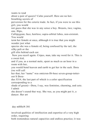 wants to read
about a pair of queers? Calm yourself. Here are no hot-
breathing secrets of
perversion for the coterie trade. In fact, if you were to see this
girl, you would
not guess that she was in any sense a boy. Breasts, two; vagina,
one. Hips,
Callipygean; face, hairless; supra-orbital lobes, non-existent.
You would
term her female at once, although it is true that you might
wonder just what
species she was a female of, being confused by the tail, the
silky pelt or the
gill slits behind each ear.
Now you recoil again. Cripes, man, take my word for it. This is
a sweet kid,
and if you, as a normal male, spent as much as an hour in a
room with her,
you would bend heaven and earth to get her in the sack. Dora
(we will call
her that; her “name” was omicron-Di-base seven-group-totter-
oot S Dora-
dus 5314, the last part of which is a color specification
corresponding to a
shade of green)—Dora, I say, was feminine, charming, and cute.
I admit
she doesn’t sound that way. She was, as you might put it, a
dancer. Her art
day mIllIoN 381
involved qualities of intellection and expertise of a very high
order, requiring
both tremendous natural capacities and endless practice; it was
 