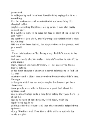 performed
in null-gravity and I can best describe it by saying that it was
something
like the performance of a contortionist and something like
classical ballet,
maybe resembling Danilova’s dying swan. It was also pretty
damned sexy.
In a symbolic way, to be sure; but face it, most of the things we
call “sexy”
are symbolic, you know, except perhaps an exhibitionist’s open
fly. On Day
Million when Dora danced, the people who saw her panted; and
you would
too.
About this business of her being a boy. It didn’t matter to her
audiences
that genetically she was male. It wouldn’t matter to you, if you
were among
them, because you wouldn’t know it—not unless you took a
biopsy cutting
of her flesh and put it under an electron microscope to find the
Xy chro-
mosome—and it didn’t matter to them because they didn’t care.
Through
techniques which are not only complex but haven’t yet been
discovered,
these people were able to determine a great deal about the
aptitudes and
easements of babies quite a long time before they were born—at
about the
second horizon of cell-division, to be exact, when the
segmenting egg is be-
coming a free blastocyst—and then they naturally helped those
aptitudes
along. Wouldn’t we? If we find a child with an aptitude for
music we give
 