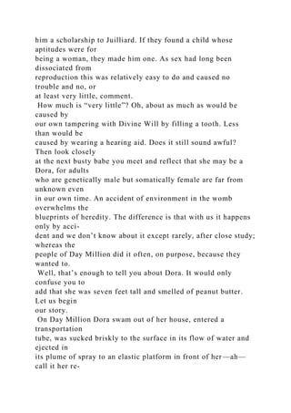 him a scholarship to Juilliard. If they found a child whose
aptitudes were for
being a woman, they made him one. As sex had long been
dissociated from
reproduction this was relatively easy to do and caused no
trouble and no, or
at least very little, comment.
How much is “very little”? Oh, about as much as would be
caused by
our own tampering with Divine Will by filling a tooth. Less
than would be
caused by wearing a hearing aid. Does it still sound awful?
Then look closely
at the next busty babe you meet and reflect that she may be a
Dora, for adults
who are genetically male but somatically female are far from
unknown even
in our own time. An accident of environment in the womb
overwhelms the
blueprints of heredity. The difference is that with us it happens
only by acci-
dent and we don’t know about it except rarely, after close study;
whereas the
people of Day Million did it often, on purpose, because they
wanted to.
Well, that’s enough to tell you about Dora. It would only
confuse you to
add that she was seven feet tall and smelled of peanut butter.
Let us begin
our story.
On Day Million Dora swam out of her house, entered a
transportation
tube, was sucked briskly to the surface in its flow of water and
ejected in
its plume of spray to an elastic platform in front of her—ah—
call it her re-
 