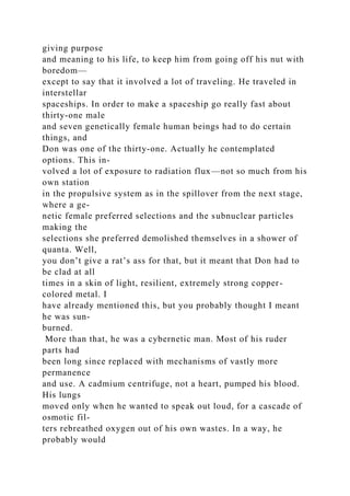giving purpose
and meaning to his life, to keep him from going off his nut with
boredom—
except to say that it involved a lot of traveling. He traveled in
interstellar
spaceships. In order to make a spaceship go really fast about
thirty-one male
and seven genetically female human beings had to do certain
things, and
Don was one of the thirty-one. Actually he contemplated
options. This in-
volved a lot of exposure to radiation flux—not so much from his
own station
in the propulsive system as in the spillover from the next stage,
where a ge-
netic female preferred selections and the subnuclear particles
making the
selections she preferred demolished themselves in a shower of
quanta. Well,
you don’t give a rat’s ass for that, but it meant that Don had to
be clad at all
times in a skin of light, resilient, extremely strong copper-
colored metal. I
have already mentioned this, but you probably thought I meant
he was sun-
burned.
More than that, he was a cybernetic man. Most of his ruder
parts had
been long since replaced with mechanisms of vastly more
permanence
and use. A cadmium centrifuge, not a heart, pumped his blood.
His lungs
moved only when he wanted to speak out loud, for a cascade of
osmotic fil-
ters rebreathed oxygen out of his own wastes. In a way, he
probably would
 
