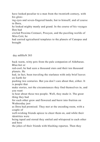 have looked peculiar to a man from the twentieth century, with
his glow-
ing eyes and seven-fingered hands; but to himself, and of course
to Dora,
he looked mighty manly and grand. In the course of his voyages
Don had
circled Proxima Centauri, Procyon, and the puzzling worlds of
Mira Ceti; he
had carried agricultural templates to the planets of Canopus and
brought
day mIllIoN 383
back warm, witty pets from the pale companion of Aldebaran.
Blue-hot or
red-cool, he had seen a thousand stars and their ten thousand
planets. He
had, in fact, been traveling the starlanes with only brief leaves
on Earth for
pushing two centuries. But you don’t care about that, either. It
is people that
make stories, not the circumstances they find themselves in, and
you want
to hear about these two people. Well, they made it. The great
thing they had
for each other grew and flowered and burst into fruition on
Wednesday just
as Dora had promised. They met at the encoding room, with a
couple of
well-wishing friends apiece to cheer them on, and while their
identities were
being taped and stored they smiled and whispered to each other
and bore
the jokes of their friends with blushing repartee. Then they
 