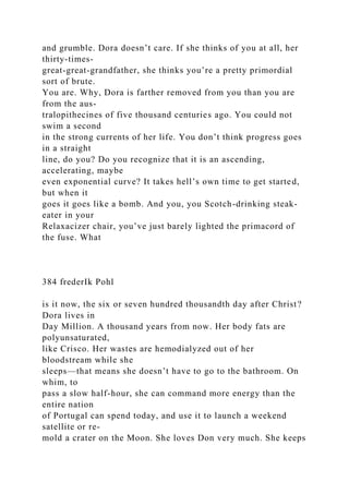 and grumble. Dora doesn’t care. If she thinks of you at all, her
thirty-times-
great-great-grandfather, she thinks you’re a pretty primordial
sort of brute.
You are. Why, Dora is farther removed from you than you are
from the aus-
tralopithecines of five thousand centuries ago. You could not
swim a second
in the strong currents of her life. You don’t think progress goes
in a straight
line, do you? Do you recognize that it is an ascending,
accelerating, maybe
even exponential curve? It takes hell’s own time to get started,
but when it
goes it goes like a bomb. And you, you Scotch-drinking steak-
eater in your
Relaxacizer chair, you’ve just barely lighted the primacord of
the fuse. What
384 frederIk Pohl
is it now, the six or seven hundred thousandth day after Christ?
Dora lives in
Day Million. A thousand years from now. Her body fats are
polyunsaturated,
like Crisco. Her wastes are hemodialyzed out of her
bloodstream while she
sleeps—that means she doesn’t have to go to the bathroom. On
whim, to
pass a slow half-hour, she can command more energy than the
entire nation
of Portugal can spend today, and use it to launch a weekend
satellite or re-
mold a crater on the Moon. She loves Don very much. She keeps
 