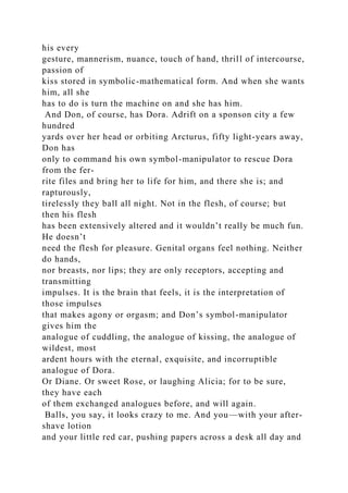 his every
gesture, mannerism, nuance, touch of hand, thrill of intercourse,
passion of
kiss stored in symbolic-mathematical form. And when she wants
him, all she
has to do is turn the machine on and she has him.
And Don, of course, has Dora. Adrift on a sponson city a few
hundred
yards over her head or orbiting Arcturus, fifty light-years away,
Don has
only to command his own symbol-manipulator to rescue Dora
from the fer-
rite files and bring her to life for him, and there she is; and
rapturously,
tirelessly they ball all night. Not in the flesh, of course; but
then his flesh
has been extensively altered and it wouldn’t really be much fun.
He doesn’t
need the flesh for pleasure. Genital organs feel nothing. Neither
do hands,
nor breasts, nor lips; they are only receptors, accepting and
transmitting
impulses. It is the brain that feels, it is the interpretation of
those impulses
that makes agony or orgasm; and Don’s symbol-manipulator
gives him the
analogue of cuddling, the analogue of kissing, the analogue of
wildest, most
ardent hours with the eternal, exquisite, and incorruptible
analogue of Dora.
Or Diane. Or sweet Rose, or laughing Alicia; for to be sure,
they have each
of them exchanged analogues before, and will again.
Balls, you say, it looks crazy to me. And you—with your after-
shave lotion
and your little red car, pushing papers across a desk all day and
 
