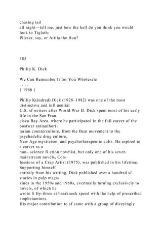 chasing tail
all night—tell me, just how the hell do you think you would
look to Tiglath-
Pileser, say, or Attila the Hun?
385
Philip K. Dick
We Can Remember It for You Wholesale
. . . .
{ 1966 }
Philip K(indred) Dick (1928–1982) was one of the most
distinctive and infl uential
U.S. sf writers after World War II. Dick spent most of his early
life in the San Fran-
cisco Bay Area, where he participated in the full career of the
postwar antiauthori-
tarian counterculture, from the Beat movement to the
psychedelic drug culture,
New Age mysticism, and psychotherapeutic cults. He aspired to
a career as a
non– science fi ction novelist, but only one of his seven
mainstream novels, Con-
fessions of a Crap Artist (1975), was published in his lifetime.
Supporting himself
entirely from his writing, Dick published over a hundred sf
stories in pulp maga-
zines in the 1950s and 1960s, eventually turning exclusively to
novels, of which he
wrote fi fty-three at breakneck speed with the help of prescribed
amphetamines.
His major contribution to sf came with a group of dizzyingly
 
