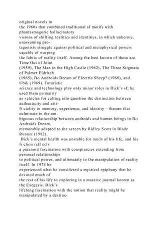 original novels in
the 1960s that combined traditional sf motifs with
phantasmagoric hallucinatory
visions of shifting realities and identities, in which unheroic,
unassuming pro-
tagonists struggle against political and metaphysical powers
capable of warping
the fabric of reality itself. Among the best known of these are
Time Out of Joint
(1959), The Man in the High Castle (1962), The Three Stigmata
of Palmer Eldritch
(1965), Do Androids Dream of Electric Sheep? (1968), and
Ubik (1969). Futuristic
science and technology play only minor roles in Dick’s sf; he
used them primarily
as vehicles for calling into question the distinction between
authenticity and arti-
fi ciality in memory, experience, and identity—themes that
culminate in the am-
biguous relationship between androids and human beings in Do
Androids Dream,
memorably adapted to the screen by Ridley Scott in Blade
Runner (1982).
Dick’s mental health was unstable for much of his life, and his
fi ction refl ects
a paranoid fascination with conspiracies extending from
personal relationships
to political power, and ultimately to the manipulation of reality
itself. In 1974 he
experienced what he considered a mystical epiphany that he
devoted much of
the rest of his life to exploring in a massive journal known as
the Exegesis. Dick’s
lifelong fascination with the notion that reality might be
manipulated by a destruc-
 