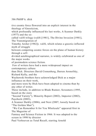386 PhIlIP k. dIck
tive cosmic force flowered into an explicit interest in the
theology of Gnosticism,
which profoundly influenced his last works, A Scanner Darkly
(1977) and the so-
called valiS trilogy (valiS [1981], The Divine Invasion [1981],
The Transmigration of
Timothy Archer [1982]). valiS, which relates a gnostic-inflected
myth of struggle
between competing cosmic forces on the plane of human history
through a self-
divided autobiographical narrator, is widely celebrated as one of
the major works
of postmodern science fiction.
Few sf writers have had a more widespread impact on
contemporary culture
than Dick. Directors David Cronenberg, Darren Aronofsky,
Richard Kelly, and the
Wachowski brothers have acknowledged Dick as a major
influence on their work,
and more texts by Dick have been adapted to cinema than by
any other sf writer.
These include, in addition to Blade Runner, Screamers (1995,
based on the story
“Second Variety”), Minority Report (2002), Impostor (2002),
Paycheck (2003),
A Scanner Darkly (2006), and Next (2007, loosely based on
“The Golden Man”).
“We Can Remember It for You Wholesale” appeared first in
The Magazine of
Fantasy and Science Fiction in 1966. It was adapted to the
screen in 1990 by director
Paul Verhoeven as Total Recall, starring Arnold
 