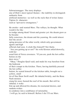 Schwarzenegger. The story displays
one of Dick’s most typical themes—the inability to distinguish
authentic from
artificial memories—as well as the style that sf writer James
Tiptree Jr. character-
ized as “pervasive strangeness.”
He awoke—and wanted Mars. The valleys, he thought. What
would it be like
to trudge among them? Great and greater yet: the dream grew as
he became
fully conscious, the dream and the yearning. He could almost
feel the envel-
oping presence of the other world, which only government
agents and high
officials had seen. A clerk like himself? Not likely.
“Are you getting up or not?” his wife Kirsten asked drowsily,
with her
usual hint of fierce crossness. “If you are, push the hot coffee
button on the
darn stove.”
“Okay,” Douglas Quail said, and made his way barefoot from
the bedroom
of their conapt to the kitchen. There, having dutifully pressed
the hot coffee
button, he seated himself at the kitchen table, brought out a
yellow, small
tin of fine Dean Swift snuff. He inhaled briskly, and the Beau
Nash mixture
stung his nose, burned the roof of his mouth. But still he
inhaled; it woke
him up and allowed his dreams, his nocturnal desires, and
random wishes
to condense into a semblance of rationality.
I will go, he said to himself. Before I die I’ll see Mars.
 