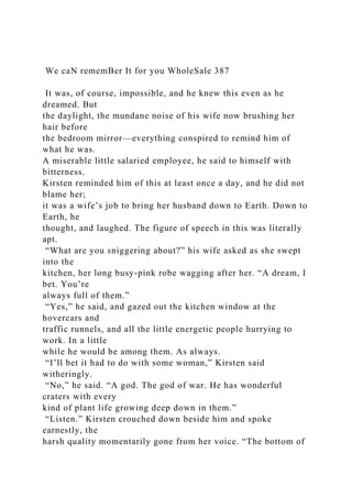 We caN rememBer It for you WholeSale 387
It was, of course, impossible, and he knew this even as he
dreamed. But
the daylight, the mundane noise of his wife now brushing her
hair before
the bedroom mirror—everything conspired to remind him of
what he was.
A miserable little salaried employee, he said to himself with
bitterness.
Kirsten reminded him of this at least once a day, and he did not
blame her;
it was a wife’s job to bring her husband down to Earth. Down to
Earth, he
thought, and laughed. The figure of speech in this was literally
apt.
“What are you sniggering about?” his wife asked as she swept
into the
kitchen, her long busy-pink robe wagging after her. “A dream, I
bet. You’re
always full of them.”
“Yes,” he said, and gazed out the kitchen window at the
hovercars and
traffic runnels, and all the little energetic people hurrying to
work. In a little
while he would be among them. As always.
“I’ll bet it had to do with some woman,” Kirsten said
witheringly.
“No,” he said. “A god. The god of war. He has wonderful
craters with every
kind of plant life growing deep down in them.”
“Listen.” Kirsten crouched down beside him and spoke
earnestly, the
harsh quality momentarily gone from her voice. “The bottom of
 