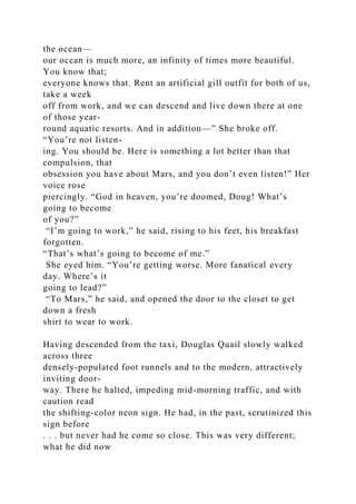 the ocean—
our ocean is much more, an infinity of times more beautiful.
You know that;
everyone knows that. Rent an artificial gill outfit for both of us,
take a week
off from work, and we can descend and live down there at one
of those year-
round aquatic resorts. And in addition—” She broke off.
“You’re not listen-
ing. You should be. Here is something a lot better than that
compulsion, that
obsession you have about Mars, and you don’t even listen!” Her
voice rose
piercingly. “God in heaven, you’re doomed, Doug! What’s
going to become
of you?”
“I’m going to work,” he said, rising to his feet, his breakfast
forgotten.
“That’s what’s going to become of me.”
She eyed him. “You’re getting worse. More fanatical every
day. Where’s it
going to lead?”
“To Mars,” he said, and opened the door to the closet to get
down a fresh
shirt to wear to work.
Having descended from the taxi, Douglas Quail slowly walked
across three
densely-populated foot runnels and to the modern, attractively
inviting door-
way. There he halted, impeding mid-morning traffic, and with
caution read
the shifting-color neon sign. He had, in the past, scrutinized this
sign before
. . . but never had he come so close. This was very different;
what he did now
 