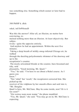 was something else. Something which sooner or later had to
happen.
388 PhIlIP k. dIck
rekal, inCOrPOrateD
Was this the answer? After all, an illusion, no matter how
convincing, re-
mained nothing more than an illusion. At least objectively. But
subjec-
tively—quite the opposite entirely.
And anyhow he had an appointment. Within the next five
minutes.
Taking a deep breath of mildly smog-infested Chicago air, he
walked
through the dazzling polychromatic shimmer of the doorway and
up to the
receptionist’s counter.
The nicely articulated blonde at the counter, bare-bosomed and
tidy, said
pleasantly, “Good morning, Mr. Quail.”
“Yes,” he said. “I’m here to see about a Rekal course. As I
guess you
know.”
“Not ‘rekal’ but ‘recall,’ the receptionist corrected him. She
picked up the
receiver of the vidphone by her smooth elbow and said into it,
“Mr. Douglas
Quail is here, Mr. McClane. May he come inside, now? Or is it
too soon?”
“Giz wetwa wum-wum wamp,” the phone mumbled.
“Yes, Mr. Quail,” she said. “You may go on in; Mr. McClane is
expecting
 