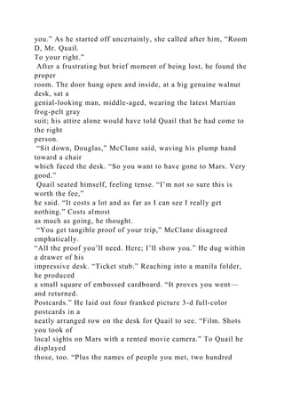 you.” As he started off uncertainly, she called after him, “Room
D, Mr. Quail.
To your right.”
After a frustrating but brief moment of being lost, he found the
proper
room. The door hung open and inside, at a big genuine walnut
desk, sat a
genial-looking man, middle-aged, wearing the latest Martian
frog-pelt gray
suit; his attire alone would have told Quail that he had come to
the right
person.
“Sit down, Douglas,” McClane said, waving his plump hand
toward a chair
which faced the desk. “So you want to have gone to Mars. Very
good.”
Quail seated himself, feeling tense. “I’m not so sure this is
worth the fee,”
he said. “It costs a lot and as far as I can see I really get
nothing.” Costs almost
as much as going, he thought.
“You get tangible proof of your trip,” McClane disagreed
emphatically.
“All the proof you’ll need. Here; I’ll show you.” He dug within
a drawer of his
impressive desk. “Ticket stub.” Reaching into a manila folder,
he produced
a small square of embossed cardboard. “It proves you went—
and returned.
Postcards.” He laid out four franked picture 3-d full-color
postcards in a
neatly arranged row on the desk for Quail to see. “Film. Shots
you took of
local sights on Mars with a rented movie camera.” To Quail he
displayed
those, too. “Plus the names of people you met, two hundred
 