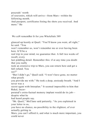 poscreds’ worth
of souvenirs, which will arrive—from Mars—within the
following month.
And passport, certificates listing the shots you received. And
more.” He
We caN rememBer It for you WholeSale 389
glanced up keenly at Quail. “You’ll know you went, all right,”
he said. “You
won’t remember us, won’t remember me or ever having been
here. It’ll be a
real trip in your mind; we guarantee that. A full two weeks of
recall; every
last piddling detail. Remember this: if at any time you doubt
that you really
took an extensive trip to Mars, you can return here and get a
full refund. You
see?”
“But I didn’t go,” Quail said. “I won’t have gone, no matter
what proofs
you provide me with.” He took a deep, unsteady breath. “And I
never was a
secret agent with Interplan.” It seemed impossible to him that
Rekal, Incor-
porated’s extra-factual memory implant would do its job—
despite what he
had heard people say.
“Mr. Quail,” McClane said patiently. “As you explained in
your letter to us,
you have no chance, no possibility in the slightest, of ever
actually getting to
Mars; you can’t afford it, and what is much more important, you
could never
 