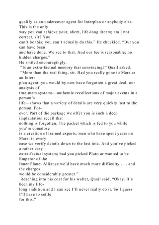 qualify as an undercover agent for Interplan or anybody else.
This is the only
way you can achieve your, ahem, life-long dream; am I not
correct, sir? You
can’t be this; you can’t actually do this.” He chuckled. “But you
can have been
and have done. We see to that. And our fee is reasonable; no
hidden charges.”
He smiled encouragingly.
“Is an extra-factual memory that convincing?” Quail asked.
“More than the real thing, sir. Had you really gone to Mars as
an Inter-
plan agent, you would by now have forgotten a great deal; our
analysis of
true-mem systems—authentic recollections of major events in a
person’s
life—shows that a variety of details are very quickly lost to the
person. For-
ever. Part of the package we offer you is such a deep
implantation recall that
nothing is forgotten. The packet which is fed to you while
you’re comatose
is a creation of trained experts, men who have spent years on
Mars; in every
case we verify details down to the last iota. And you’ve picked
a rather easy
extra-factual system; had you picked Pluto or wanted to be
Emperor of the
Inner Planet Alliance we’d have much more difficulty . . . and
the charges
would be considerably greater.”
Reaching into his coat for his wallet, Quail said, “Okay. It’s
been my life-
long ambition and I can see I’ll never really do it. So I guess
I’ll have to settle
for this.”
 