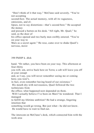 “Don’t think of it that way,” McClane said severely. “You’re
not accepting
second-best. The actual memory, with all its vagueness,
omissions, and el-
lipses, not to say distortions—that’s second best.” He accepted
the money
and pressed a button on his desk. “All right, Mr. Quail,” he
said, as the door of
his office opened and two burly men swiftly entered. “You’re
on your way to
Mars as a secret agent.” He rose, came over to shake Quail’s
nervous, moist
390 PhIlIP k. dIck
hand. “Or rather, you have been on your way. This afternoon at
four-thirty
you will, um, arrive back here on Terra; a cab will leave you off
at your conapt
and, as I say, you will never remember seeing me or coming
here; you won’t,
in fact, even remember having heard of our existence.”
His mouth dry with nervousness, Quail followed the two
technicians from
the office; what happened next depended on them.
Will I actually believe I’ve been on Mars? he wondered. That I
managed
to fulfill my lifetime ambition? He had a strange, lingering
intuition that
something would go wrong. But just what—he did not know.
He would have to wait to find out.
The intercom on McClane’s desk, which connected him with the
work area
 