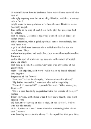 Giovanni known how to estimate them, would have assured him
that all
this ugly mystery was but an earthly illusion, and that, whatever
mist of evil
might seem to have gathered over her, the real Beatrice was a
heavenly angel.
Incapable as he was of such high faith, still her presence had
not utterly
lost its magic. Giovanni’s rage was quelled into an aspect of
sullen insensi-
bility. Beatrice, with a quick spiritual sense, immediately felt
that there was
a gulf of blackness between them which neither he nor she
could pass. They
walked on together, sad and silent, and came thus to the marble
fountain
and to its pool of water on the ground, in the midst of which
grew the shrub
that bore gem-like blossoms. Giovanni was affrighted at the
eager enjoy-
ment—the appetite, as it were—with which he found himself
inhaling the
fragrance of the flowers.
“Beatrice,” asked he abruptly, “whence came this shrub?”
“My father created it,” answered she, with simplicity.
“Created it! created it!” repeated Giovanni. “What mean you,
Beatrice?”
“He is a man fearfully acquainted with the secrets of Nature,”
replied
Beatrice; “and, at the hour when I first drew breath, this plant
sprang from
the soil, the offspring of his science, of his intellect, while I
was but his earthly
child. Approach it not!” continued she, observing with terror
that Giovanni
was drawing nearer to the shrub. “It has qualities that you little
 