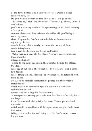 of the firm, buzzed and a voice said, “Mr. Quail is under
sedation now, sir.
Do you want to supervise this one, or shall we go ahead?”
“It’s routine,” McClane observed. “You may go ahead, Lowe. I
don’t think
you’ll run into any trouble.” Programming an artificial memory
of a trip to
another planet—with or without the added fillip of being a
secret agent—
showed up on the firm’s work schedule with monotonous
regularity. In one
month, he calculated wryly, we must do twenty of these . . .
ersatz interplane-
tary travel has become our bread and butter.
“Whatever you say, Mr. McClane,” Lowe’s voice came, and
thereupon the
intercom shut off.
Going to the vault section in the chamber behind his office,
McClane
searched about for a Three packet—trip to Mars—and a Sixty-
two packet:
secret Interplan spy. Finding the two packets, he returned with
them to his
desk, seated himself comfortably, poured out the contents—
merchandise
which would be planted in Quail’s conapt while the lab
technicians busied
themselves installing the false memory.
A one-poscred sneaky-pete side arm, McClane reflected; that’s
the largest
item. Sets us back financially the most. Then a pellet-sized
transmitter,
which could be swallowed if the agent were caught. Code book
that aston-
ishingly resembled the real thing . . . the firm’s models were
highly accu-
 