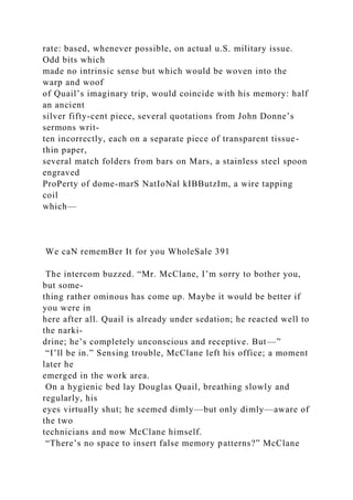 rate: based, whenever possible, on actual u.S. military issue.
Odd bits which
made no intrinsic sense but which would be woven into the
warp and woof
of Quail’s imaginary trip, would coincide with his memory: half
an ancient
silver fifty-cent piece, several quotations from John Donne’s
sermons writ-
ten incorrectly, each on a separate piece of transparent tissue-
thin paper,
several match folders from bars on Mars, a stainless steel spoon
engraved
ProPerty of dome-marS NatIoNal kIBButzIm, a wire tapping
coil
which—
We caN rememBer It for you WholeSale 391
The intercom buzzed. “Mr. McClane, I’m sorry to bother you,
but some-
thing rather ominous has come up. Maybe it would be better if
you were in
here after all. Quail is already under sedation; he reacted well to
the narki-
drine; he’s completely unconscious and receptive. But—”
“I’ll be in.” Sensing trouble, McClane left his office; a moment
later he
emerged in the work area.
On a hygienic bed lay Douglas Quail, breathing slowly and
regularly, his
eyes virtually shut; he seemed dimly—but only dimly—aware of
the two
technicians and now McClane himself.
“There’s no space to insert false memory patterns?” McClane
 