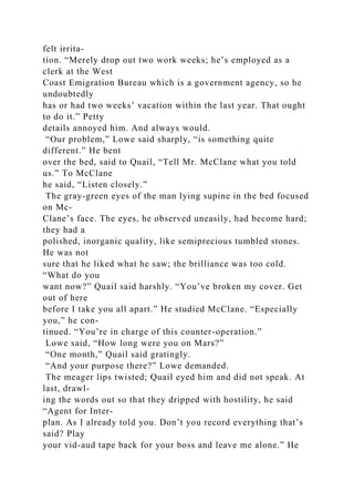 felt irrita-
tion. “Merely drop out two work weeks; he’s employed as a
clerk at the West
Coast Emigration Bureau which is a government agency, so he
undoubtedly
has or had two weeks’ vacation within the last year. That ought
to do it.” Petty
details annoyed him. And always would.
“Our problem,” Lowe said sharply, “is something quite
different.” He bent
over the bed, said to Quail, “Tell Mr. McClane what you told
us.” To McClane
he said, “Listen closely.”
The gray-green eyes of the man lying supine in the bed focused
on Mc-
Clane’s face. The eyes, he observed uneasily, had become hard;
they had a
polished, inorganic quality, like semiprecious tumbled stones.
He was not
sure that he liked what he saw; the brilliance was too cold.
“What do you
want now?” Quail said harshly. “You’ve broken my cover. Get
out of here
before I take you all apart.” He studied McClane. “Especially
you,” he con-
tinued. “You’re in charge of this counter-operation.”
Lowe said, “How long were you on Mars?”
“One month,” Quail said gratingly.
“And your purpose there?” Lowe demanded.
The meager lips twisted; Quail eyed him and did not speak. At
last, drawl-
ing the words out so that they dripped with hostility, he said
“Agent for Inter-
plan. As I already told you. Don’t you record everything that’s
said? Play
your vid-aud tape back for your boss and leave me alone.” He
 