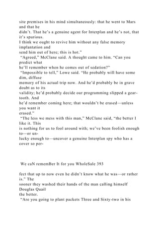 site premises in his mind simultaneously: that he went to Mars
and that he
didn’t. That he’s a genuine agent for Interplan and he’s not, that
it’s spurious.
I think we ought to revive him without any false memory
implantation and
send him out of here; this is hot.”
“Agreed,” McClane said. A thought came to him. “Can you
predict what
he’ll remember when he comes out of sedation?”
“Impossible to tell,” Lowe said. “He probably will have some
dim, diffuse
memory of his actual trip now. And he’d probably be in grave
doubt as to its
validity; he’d probably decide our programming slipped a gear-
tooth. And
he’d remember coming here; that wouldn’t be erased—unless
you want it
erased.”
“The less we mess with this man,” McClane said, “the better I
like it. This
is nothing for us to fool around with; we’ve been foolish enough
to—or un-
lucky enough to—uncover a genuine Interplan spy who has a
cover so per-
We caN rememBer It for you WholeSale 393
fect that up to now even he didn’t know what he was—or rather
is.” The
sooner they washed their hands of the man calling himself
Douglas Quail
the better.
“Are you going to plant packets Three and Sixty-two in his
 