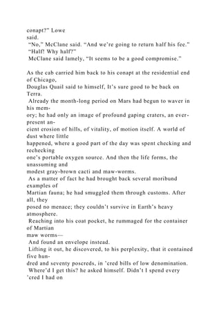 conapt?” Lowe
said.
“No,” McClane said. “And we’re going to return half his fee.”
“Half! Why half?”
McClane said lamely, “It seems to be a good compromise.”
As the cab carried him back to his conapt at the residential end
of Chicago,
Douglas Quail said to himself, It’s sure good to be back on
Terra.
Already the month-long period on Mars had begun to waver in
his mem-
ory; he had only an image of profound gaping craters, an ever-
present an-
cient erosion of hills, of vitality, of motion itself. A world of
dust where little
happened, where a good part of the day was spent checking and
rechecking
one’s portable oxygen source. And then the life forms, the
unassuming and
modest gray-brown cacti and maw-worms.
As a matter of fact he had brought back several moribund
examples of
Martian fauna; he had smuggled them through customs. After
all, they
posed no menace; they couldn’t survive in Earth’s heavy
atmosphere.
Reaching into his coat pocket, he rummaged for the container
of Martian
maw worms—
And found an envelope instead.
Lifting it out, he discovered, to his perplexity, that it contained
five hun-
dred and seventy poscreds, in ’cred bills of low denomination.
Where’d I get this? he asked himself. Didn’t I spend every
’cred I had on
 